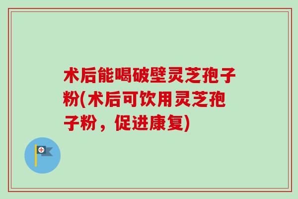 术后能喝破壁灵芝孢子粉(术后可饮用灵芝孢子粉,促进康复) 术后能喝破壁灵芝孢子粉(术后可饮用灵芝孢子粉,促进康复)