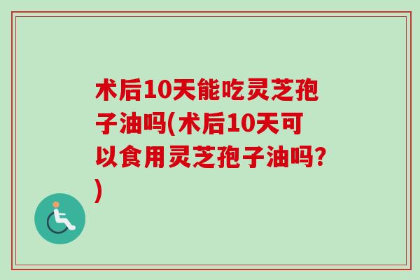 术后10天能吃灵芝孢子油吗(术后10天可以食用灵芝孢子油吗？)