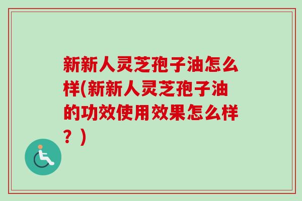 新新人灵芝孢子油怎么样(新新人灵芝孢子油的功效使用效果怎么样?) 新新人灵芝孢子油怎么样(新新人灵芝孢子油的功效使用效果怎么样?)