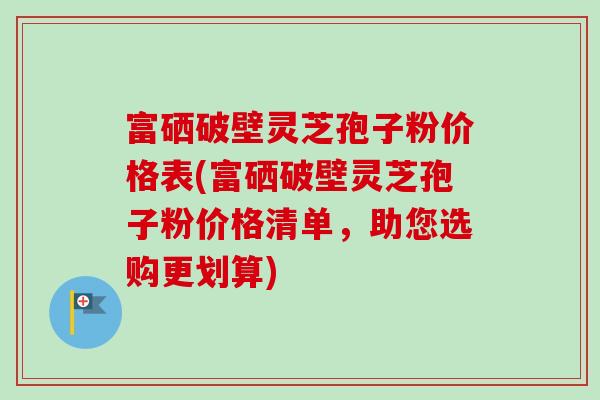 富硒破壁灵芝孢子粉价格表(富硒破壁灵芝孢子粉价格清单,助您选购更划算) 富硒破壁灵芝孢子粉价格表(富硒破壁灵芝孢子粉价格清单,助您选购更划算)