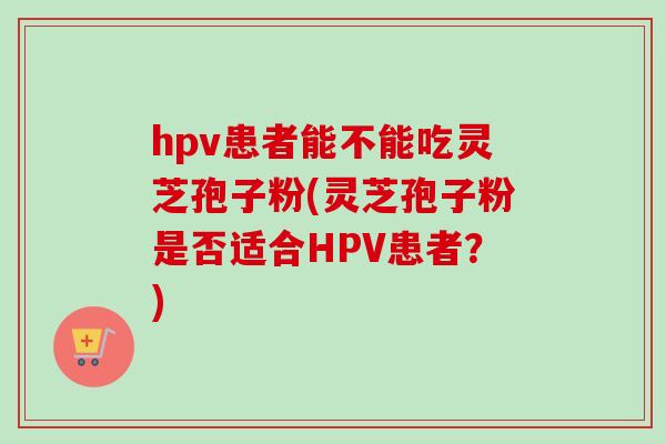 hpv患者能不能吃灵芝孢子粉(灵芝孢子粉是否适合HPV患者?) hpv患者能不能吃灵芝孢子粉(灵芝孢子粉是否适合HPV患者?)