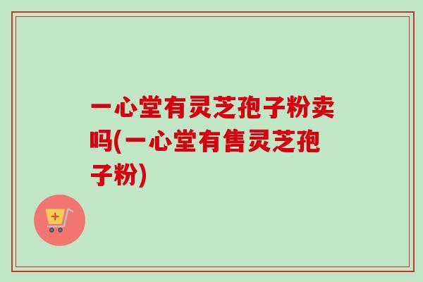 一心堂有灵芝孢子粉卖吗(一心堂有售灵芝孢子粉)