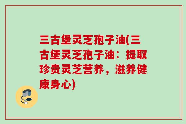 三古堡灵芝孢子油(三古堡灵芝孢子油:提取珍贵灵芝营养,滋养健康身心) 三古堡灵芝孢子油(三古堡灵芝孢子油:提取珍贵灵芝营养,滋养健康身心)