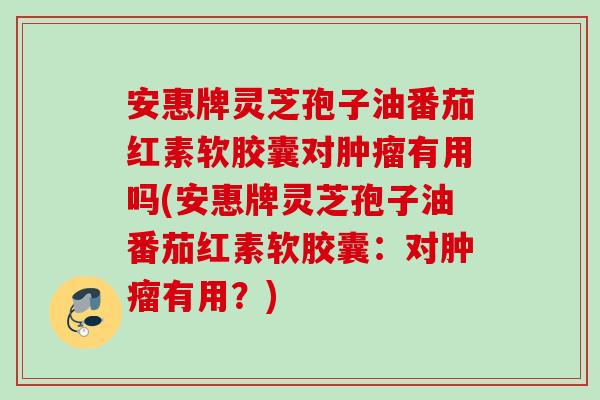 安惠牌灵芝孢子油番茄红素软胶囊对有用吗(安惠牌灵芝孢子油番茄红素软胶囊：对有用？)