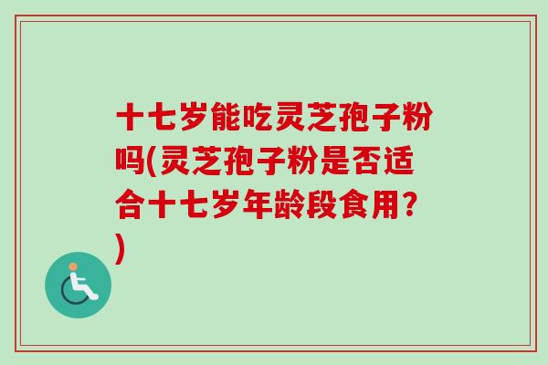 十七岁能吃灵芝孢子粉吗(灵芝孢子粉是否适合十七岁年龄段食用?) 十七岁能吃灵芝孢子粉吗(灵芝孢子粉是否适合十七岁年龄段食用?)