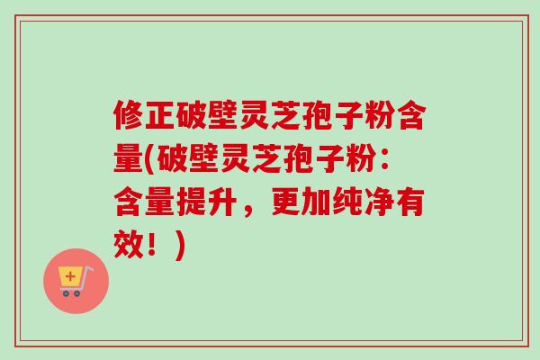 修正破壁灵芝孢子粉含量(破壁灵芝孢子粉：含量提升，更加纯净有效！)