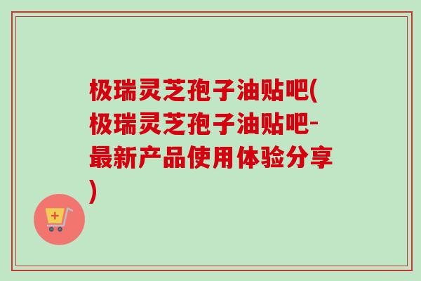 极瑞灵芝孢子油贴吧(极瑞灵芝孢子油贴吧-新产品使用体验分享) 极瑞灵芝孢子油贴吧(极瑞灵芝孢子油贴吧-新产品使用体验分享)