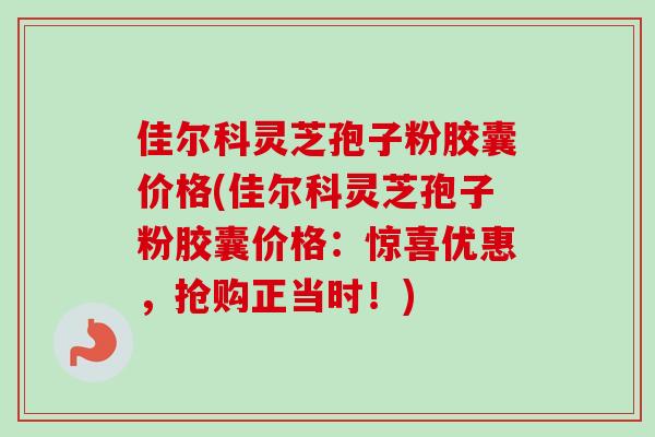 佳尔科灵芝孢子粉胶囊价格(佳尔科灵芝孢子粉胶囊价格:惊喜优惠,抢购正当时!) 佳尔科灵芝孢子粉胶囊价格(佳尔科灵芝孢子粉胶囊价格:惊喜优惠,抢购正当时!)