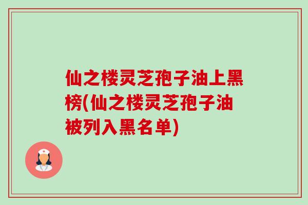 仙之楼灵芝孢子油上黑榜(仙之楼灵芝孢子油被列入黑名单) 仙之楼灵芝孢子油上黑榜(仙之楼灵芝孢子油被列入黑名单)