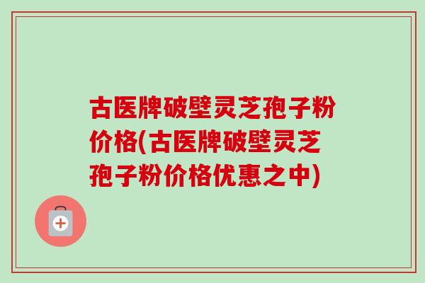古医牌破壁灵芝孢子粉价格(古医牌破壁灵芝孢子粉价格优惠之中)