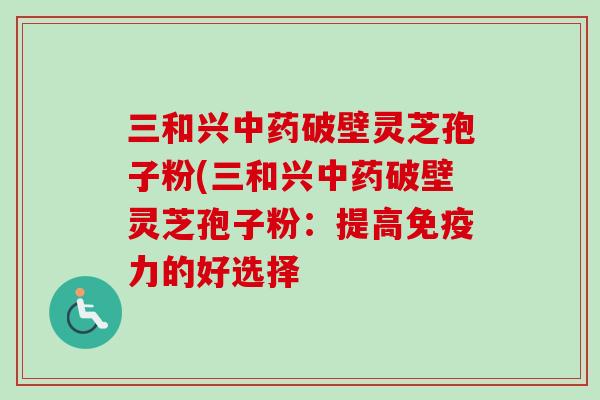 三和兴破壁灵芝孢子粉(三和兴破壁灵芝孢子粉:提高免疫力的好选择 三和兴破壁灵芝孢子粉(三和兴破壁灵芝孢子粉:提高免疫力的好选择