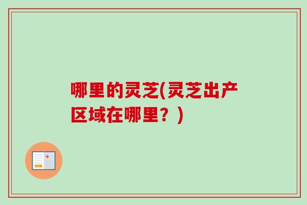 哪里的灵芝(灵芝出产区域在哪里?) 哪里的灵芝(灵芝出产区域在哪里?)