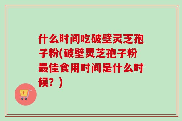 什么时间吃破壁灵芝孢子粉(破壁灵芝孢子粉佳食用时间是什么时候?) 什么时间吃破壁灵芝孢子粉(破壁灵芝孢子粉佳食用时间是什么时候?)