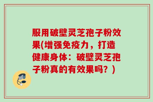 服用破壁灵芝孢子粉效果(增强免疫力，打造健康身体：破壁灵芝孢子粉真的有效果吗？)