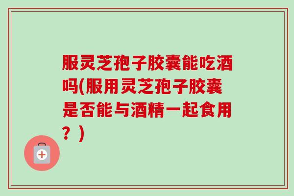 服灵芝孢子胶囊能吃酒吗(服用灵芝孢子胶囊是否能与酒精一起食用？)
