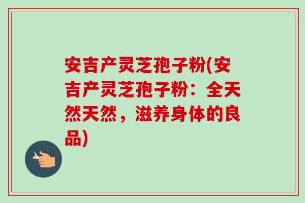 安吉产灵芝孢子粉(安吉产灵芝孢子粉:全天然天然,滋养身体的良品) 安吉产灵芝孢子粉(安吉产灵芝孢子粉:全天然天然,滋养身体的良品)