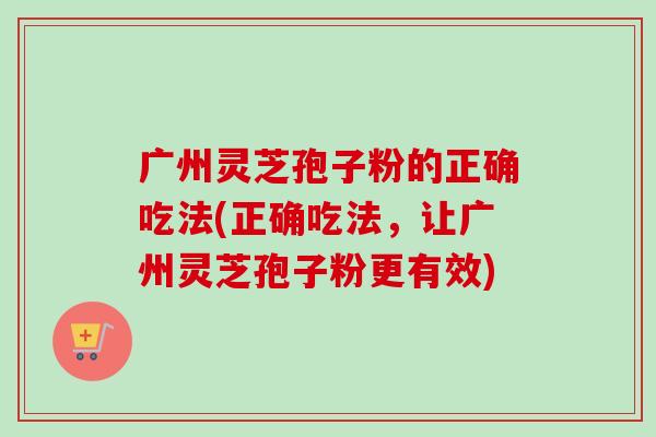 广州灵芝孢子粉的正确吃法(正确吃法，让广州灵芝孢子粉更有效)