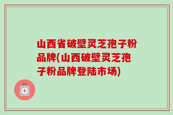 山西省破壁灵芝孢子粉品牌(山西破壁灵芝孢子粉品牌登陆市场)
