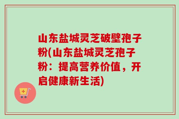 山东盐城灵芝破壁孢子粉(山东盐城灵芝孢子粉:提高营养价值,开启健康新生活) 山东盐城灵芝破壁孢子粉(山东盐城灵芝孢子粉:提高营养价值,开启健康新生活)