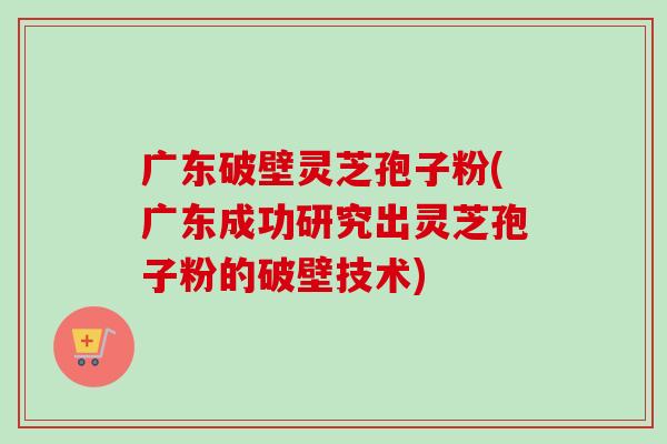 广东破壁灵芝孢子粉(广东成功研究出灵芝孢子粉的破壁技术) 广东破壁灵芝孢子粉(广东成功研究出灵芝孢子粉的破壁技术)