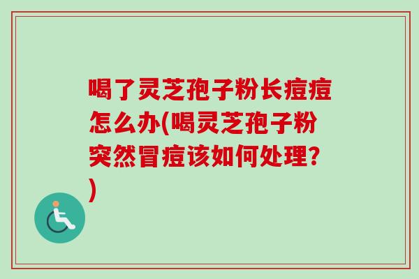 喝了灵芝孢子粉长痘痘怎么办(喝灵芝孢子粉突然冒痘该如何处理？)
