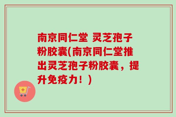 南京同仁堂 灵芝孢子粉胶囊(南京同仁堂推出灵芝孢子粉胶囊,提升免疫力!) 南京同仁堂 灵芝孢子粉胶囊(南京同仁堂推出灵芝孢子粉胶囊,提升免疫力!)