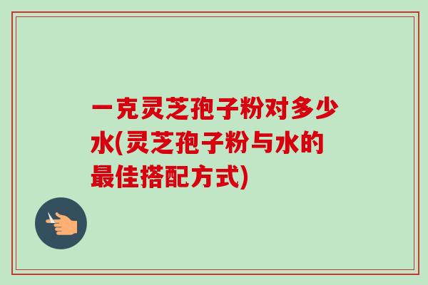 一克灵芝孢子粉对多少水(灵芝孢子粉与水的佳搭配方式) 一克灵芝孢子粉对多少水(灵芝孢子粉与水的佳搭配方式)