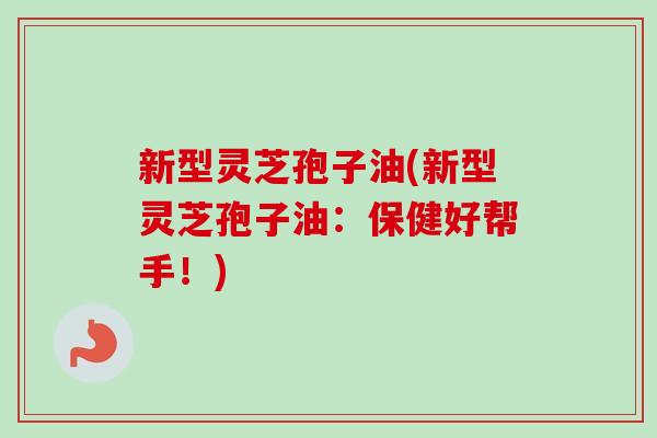 新型灵芝孢子油(新型灵芝孢子油:保健好帮手!) 新型灵芝孢子油(新型灵芝孢子油:保健好帮手!)