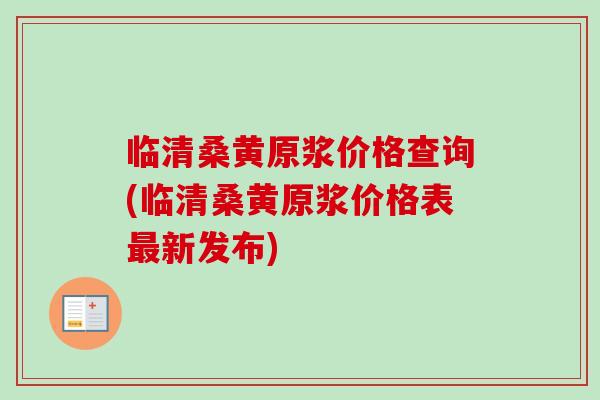 临清桑黄原浆价格查询(临清桑黄原浆价格表新发布)