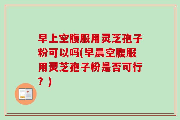 早上空腹服用灵芝孢子粉可以吗(早晨空腹服用灵芝孢子粉是否可行?) 早上空腹服用灵芝孢子粉可以吗(早晨空腹服用灵芝孢子粉是否可行?)