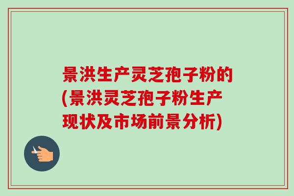 景洪生产灵芝孢子粉的(景洪灵芝孢子粉生产现状及市场前景分析) 景洪生产灵芝孢子粉的(景洪灵芝孢子粉生产现状及市场前景分析)