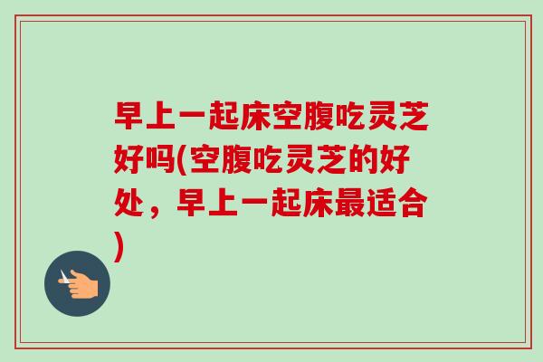 早上一起床空腹吃灵芝好吗(空腹吃灵芝的好处,早上一起床适合) 早上一起床空腹吃灵芝好吗(空腹吃灵芝的好处,早上一起床适合)
