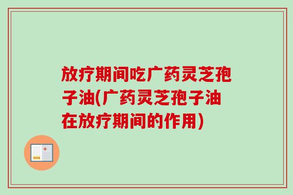 期间吃广药灵芝孢子油(广药灵芝孢子油在期间的作用) 期间吃广药灵芝孢子油(广药灵芝孢子油在期间的作用)