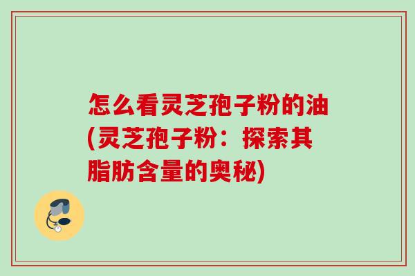 怎么看灵芝孢子粉的油(灵芝孢子粉：探索其脂肪含量的奥秘)