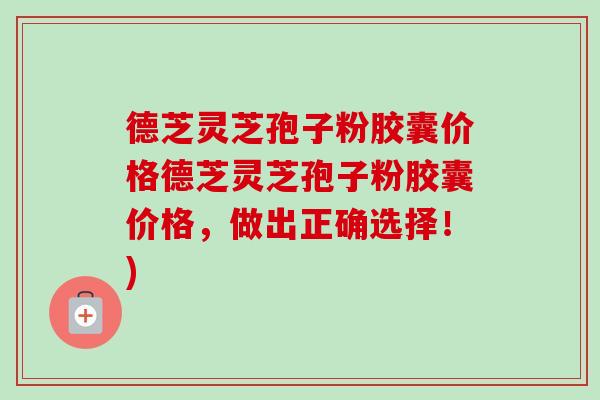 德芝灵芝孢子粉胶囊价格德芝灵芝孢子粉胶囊价格,做出正确选择!) 德芝灵芝孢子粉胶囊价格德芝灵芝孢子粉胶囊价格,做出正确选择!)