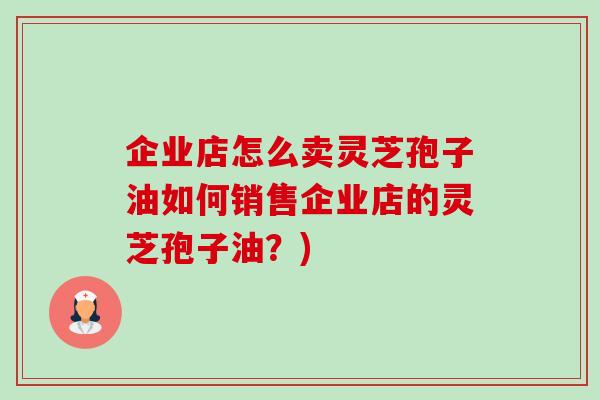 企业店怎么卖灵芝孢子油如何销售企业店的灵芝孢子油?) 企业店怎么卖灵芝孢子油如何销售企业店的灵芝孢子油?)