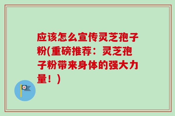 应该怎么宣传灵芝孢子粉(重磅推荐：灵芝孢子粉带来身体的强大力量！)