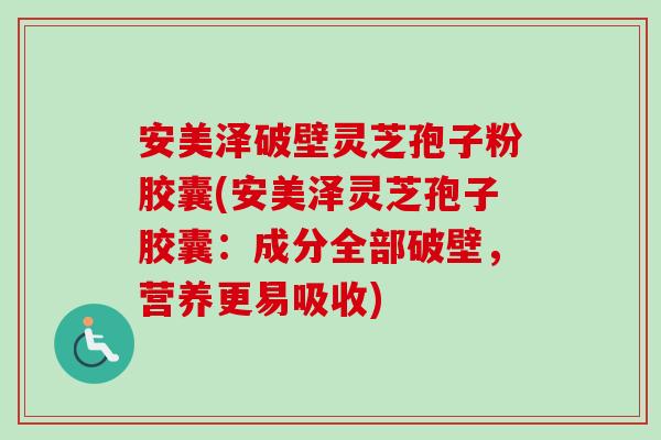 安美泽破壁灵芝孢子粉胶囊(安美泽灵芝孢子胶囊：成分全部破壁，营养更易吸收)