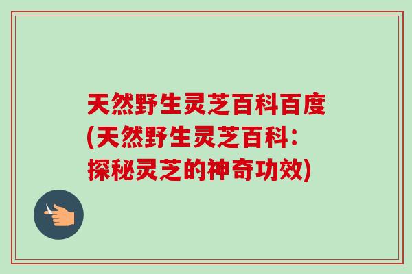 天然野生灵芝百科百度(天然野生灵芝百科:探秘灵芝的神奇功效) 天然野生灵芝百科百度(天然野生灵芝百科:探秘灵芝的神奇功效)