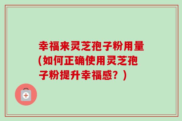 幸福来灵芝孢子粉用量(如何正确使用灵芝孢子粉提升幸福感?) 幸福来灵芝孢子粉用量(如何正确使用灵芝孢子粉提升幸福感?)