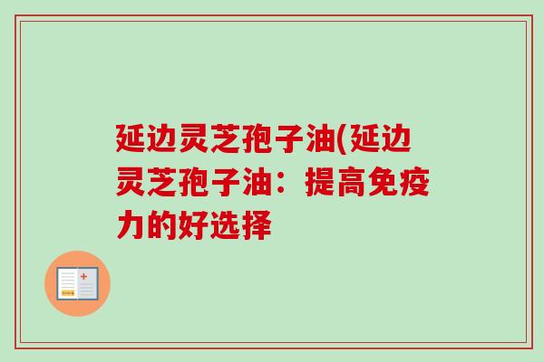 延边灵芝孢子油(延边灵芝孢子油:提高免疫力的好选择 延边灵芝孢子油(延边灵芝孢子油:提高免疫力的好选择