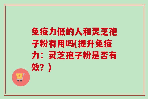 免疫力低的人和灵芝孢子粉有用吗(提升免疫力:灵芝孢子粉是否有效?) 免疫力低的人和灵芝孢子粉有用吗(提升免疫力:灵芝孢子粉是否有效?)