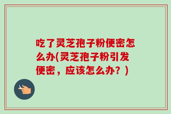 吃了灵芝孢子粉便密怎么办(灵芝孢子粉引发便密,应该怎么办?) 吃了灵芝孢子粉便密怎么办(灵芝孢子粉引发便密,应该怎么办?)