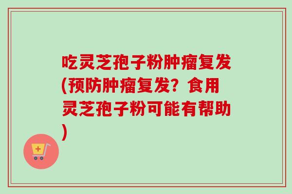 吃灵芝孢子粉复发(复发?食用灵芝孢子粉可能有帮助) 吃灵芝孢子粉复发(复发?食用灵芝孢子粉可能有帮助)