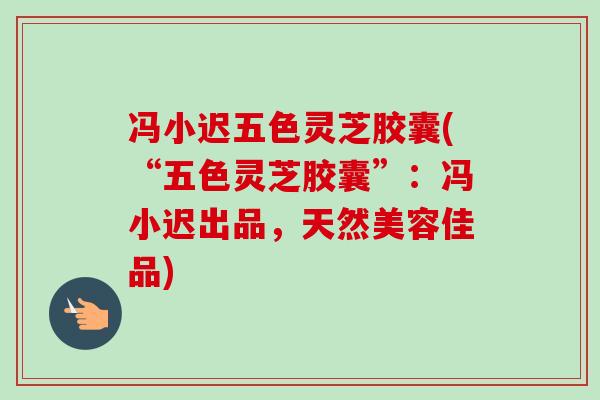冯小迟五色灵芝胶囊(“五色灵芝胶囊”：冯小迟出品，天然美容佳品)