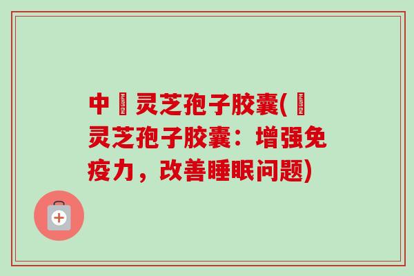 中枓灵芝孢子胶囊(枓灵芝孢子胶囊：增强免疫力，改善问题)