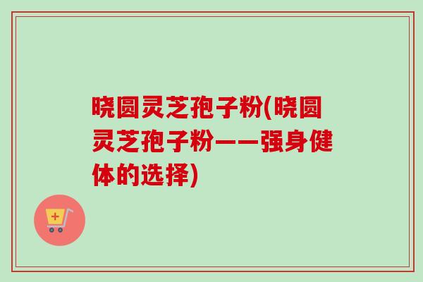 晓圆灵芝孢子粉(晓圆灵芝孢子粉——强身健体的选择) 晓圆灵芝孢子粉(晓圆灵芝孢子粉——强身健体的选择)