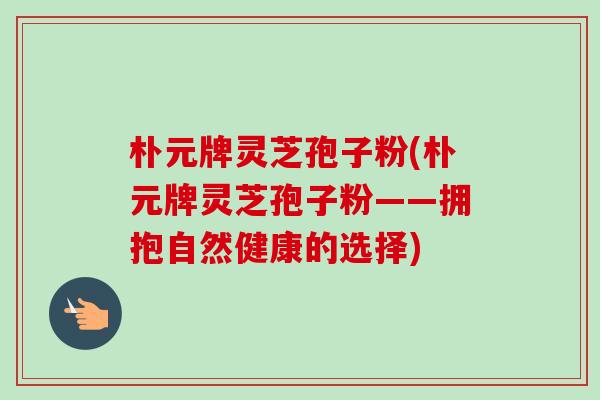 朴元牌灵芝孢子粉(朴元牌灵芝孢子粉——拥抱自然健康的选择) 朴元牌灵芝孢子粉(朴元牌灵芝孢子粉——拥抱自然健康的选择)