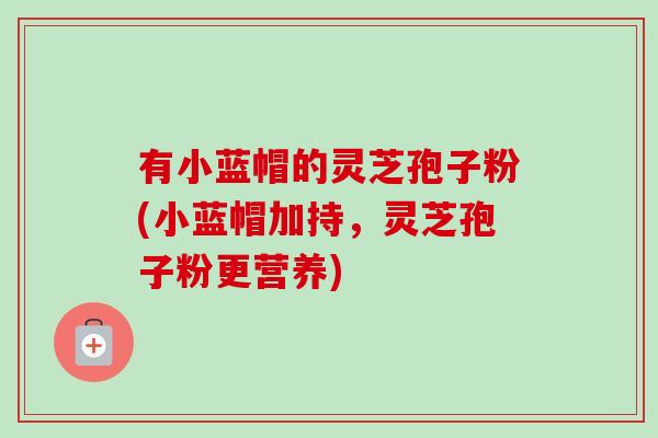 有小蓝帽的灵芝孢子粉(小蓝帽加持,灵芝孢子粉更营养) 有小蓝帽的灵芝孢子粉(小蓝帽加持,灵芝孢子粉更营养)