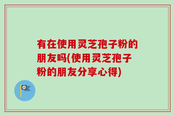 有在使用灵芝孢子粉的朋友吗(使用灵芝孢子粉的朋友分享心得) 有在使用灵芝孢子粉的朋友吗(使用灵芝孢子粉的朋友分享心得)